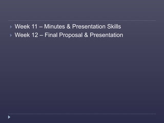  Week 11 – Minutes & Presentation Skills
 Week 12 – Final Proposal & Presentation
 