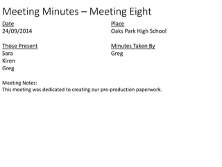 Meeting Minutes – Meeting Eight 
Date 
24/09/2014 
Those Present 
Sara 
Kiren 
Greg 
Place 
Oaks Park High School 
Minutes Taken By 
Greg 
Meeting Notes: 
This meeting was dedicated to creating our pre-production paperwork. 
