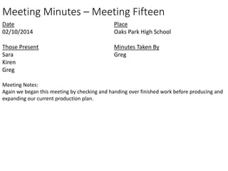 Meeting Minutes – Meeting Fifteen 
Date 
02/10/2014 
Those Present 
Sara 
Kiren 
Greg 
Place 
Oaks Park High School 
Minutes Taken By 
Greg 
Meeting Notes: 
Again we began this meeting by checking and handing over finished work before producing and 
expanding our current production plan. 
