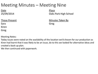 Meeting Minutes – Meeting Nine 
Date 
25/09/2014 
Those Present 
Sara 
Kiren 
Greg 
Place 
Oaks Park High School 
Minutes Taken By 
Greg 
Meeting Notes: 
Today issues were noted on the availability of the location we’d chosen for our production as 
Kiren had learnt that it was likely to be an issue, do to this we looked for alternative ideas and 
created a back up plan. 
We then continued with paperwork. 
