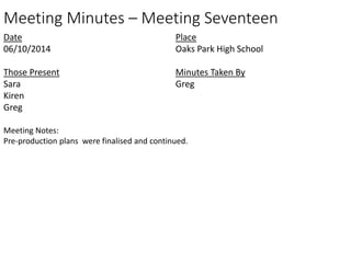 Meeting Minutes – Meeting Seventeen 
Date 
06/10/2014 
Those Present 
Sara 
Kiren 
Greg 
Place 
Oaks Park High School 
Minutes Taken By 
Greg 
Meeting Notes: 
Pre-production plans were finalised and continued. 
