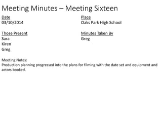 Meeting Minutes – Meeting Sixteen 
Date 
03/10/2014 
Those Present 
Sara 
Kiren 
Greg 
Place 
Oaks Park High School 
Minutes Taken By 
Greg 
Meeting Notes: 
Production planning progressed into the plans for filming with the date set and equipment and 
actors booked. 
