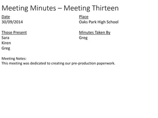 Meeting Minutes – Meeting Thirteen 
Date 
30/09/2014 
Those Present 
Sara 
Kiren 
Greg 
Place 
Oaks Park High School 
Minutes Taken By 
Greg 
Meeting Notes: 
This meeting was dedicated to creating our pre-production paperwork. 

