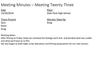 Meeting Minutes – Meeting Twenty Three 
Date 
13/10/2014 
Those Present 
Sara 
Kiren 
Greg 
Place 
Oaks Park High School 
Minutes Taken By 
Greg 
Meeting Notes: 
After filming on Friday, today we reviewed the footage we’d shot and decided what was usable 
and what we’d have to re-film. 
We also began to draft slight script alterations and filming preparations for our next session. 
