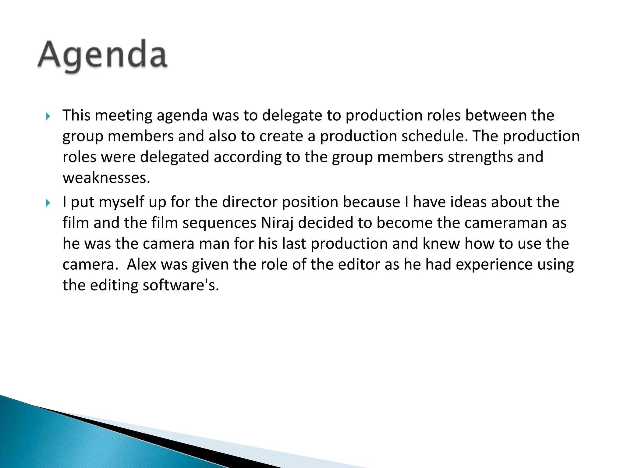 



This meeting agenda was to delegate to production roles between the
group members and also to create a production schedule. The production
roles were delegated according to the group members strengths and
weaknesses.
I put myself up for the director position because I have ideas about the
film and the film sequences Niraj decided to become the cameraman as
he was the camera man for his last production and knew how to use the
camera. Alex was given the role of the editor as he had experience using
the editing software's.

 