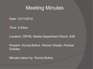 Meeting Minutes

   Date: 12/11/2012

   Time: 3:40pm

   Location: OPHS, Media Department Room: A29

   Present: Sunraj Bolina, Warren Siwale, Parisse
    Charles

   Minutes taken by: Sunraj Bolina
 