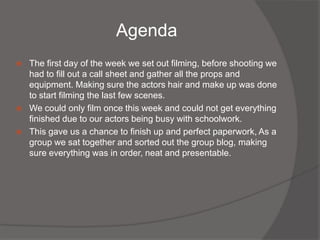 Agenda
   The first day of the week we set out filming, before shooting we
    had to fill out a call sheet and gather all the props and
    equipment. Making sure the actors hair and make up was done
    to start filming the last few scenes.
   We could only film once this week and could not get everything
    finished due to our actors being busy with schoolwork.
   This gave us a chance to finish up and perfect paperwork, As a
    group we sat together and sorted out the group blog, making
    sure everything was in order, neat and presentable.
 