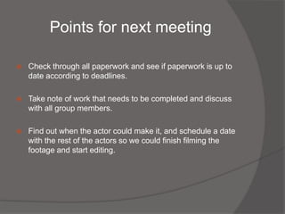 Points for next meeting

   Check through all paperwork and see if paperwork is up to
    date according to deadlines.

   Take note of work that needs to be completed and discuss
    with all group members.

   Find out when the actor could make it, and schedule a date
    with the rest of the actors so we could finish filming the
    footage and start editing.
 