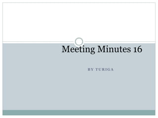 B Y T U R I G A
Meeting Minutes 16
 