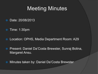 Meeting Minutes


Date: 20/08/2013



Time: 1:30pm



Location: OPHS, Media Department Room: A29



Present: Daniel Da’Costa Brewster, Sunraj Bolina,
Margaret Ansu.



Minutes taken by: Daniel Da’Costa Brewster

 