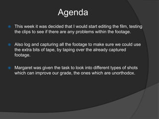 Agenda


This week it was decided that I would start editing the film, testing
the clips to see if there are any problems within the footage.



Also log and capturing all the footage to make sure we could use
the extra bits of tape, by taping over the already captured
footage.



Margaret was given the task to look into different types of shots
which can improve our grade, the ones which are unorthodox.

 