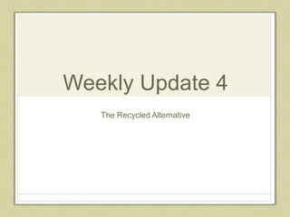 Weekly Update 4
The Recycled Alternative
 