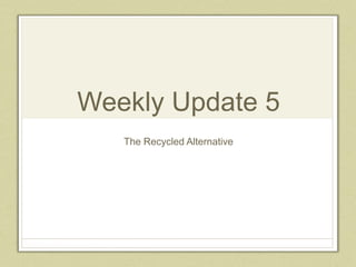 Weekly Update 5
The Recycled Alternative
 