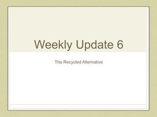 Weekly Update 6
The Recycled Alternative
 