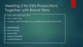 Meeting 3 for KSN Productions 
Together with Ranvir Films 
 Date: 25th September 2014 
 Time: 10:50-11:50 
 Location: Oaks Park High School, Media Department, Room A29 
 ATTENDENCES: 
 Ranvir Jandoo 
 Sarah Ghile 
 Keanon Mcsween 
 Namrah Siddique 
 