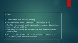  TASKS 
 Continuation from previous meeting 
 Treatment and planning brief was completed by Namrah 
 The Pitch, the synopsis and the production company & brainstorm 
was completed by Sarah 
 Ranvir began work on the actor release form and the location 
release form 
 Keanon made a first draft of the script as well completing the 
narrative structure and genre research 
 
