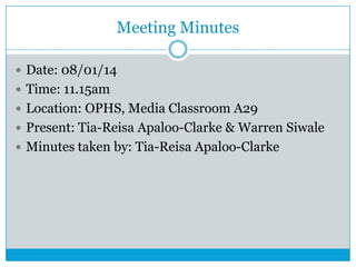 Meeting Minutes
 Date: 08/01/14
 Time: 11.15am
 Location: OPHS, Media Classroom A29
 Present: Tia-Reisa Apaloo-Clarke & Warren Siwale
 Minutes taken by: Tia-Reisa Apaloo-Clarke

 