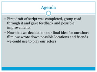 Agenda
 First draft of script was completed, group read

through it and gave feedback and possible
improvements.
 Now that we decided on our final idea for our short
film, we wrote down possible locations and friends
we could use to play our actors

 