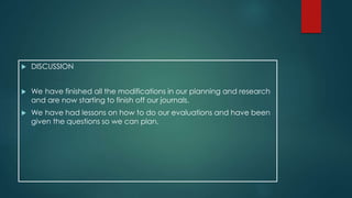  DISCUSSION 
 We have finished all the modifications in our planning and research 
and are now starting to finish off our journals. 
 We have had lessons on how to do our evaluations and have been 
given the questions so we can plan. 
 