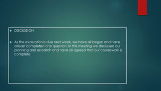  DISCUSSION 
 As the evaluation is due next week, we have all begun and have 
atleast completed one question. In this meeting we discussed our 
planning and research and have all agreed that our coursework is 
complete. 
 