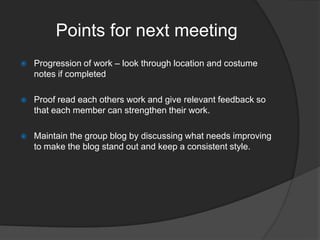 Points for next meeting


Progression of work – look through location and costume
notes if completed



Proof read each others work and give relevant feedback so
that each member can strengthen their work.



Maintain the group blog by discussing what needs improving
to make the blog stand out and keep a consistent style.

 