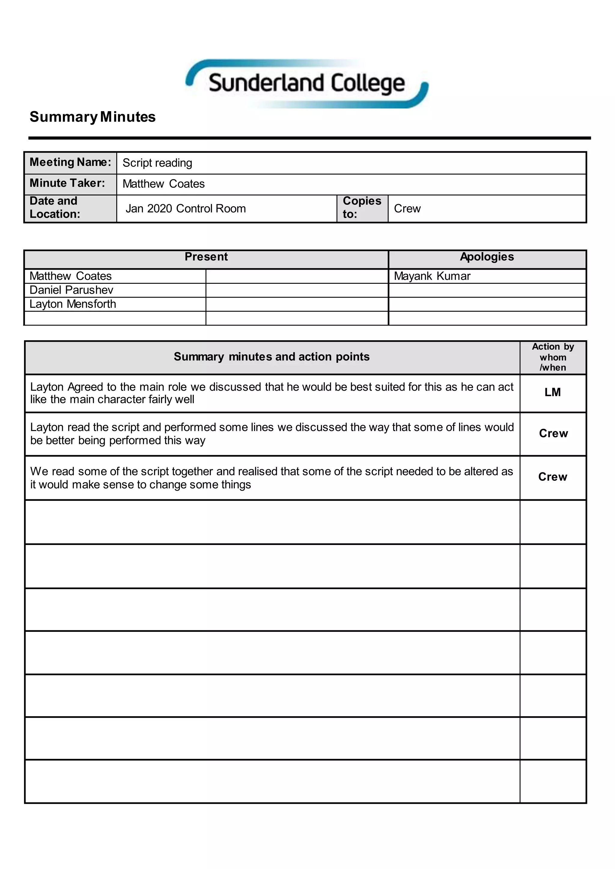 SummaryMinutes
Meeting Name: Script reading
Minute Taker: Matthew Coates
Date and
Location: Jan 2020 Control Room
Copies
to: Crew
Present Apologies
Matthew Coates Mayank Kumar
Daniel Parushev
Layton Mensforth
Summary minutes and action points
Action by
whom
/when
Layton Agreed to the main role we discussed that he would be best suited for this as he can act
like the main character fairly well
LM
Layton read the script and performed some lines we discussed the way that some of lines would
be better being performed this way
Crew
We read some of the script together and realised that some of the script needed to be altered as
it would make sense to change some things
Crew