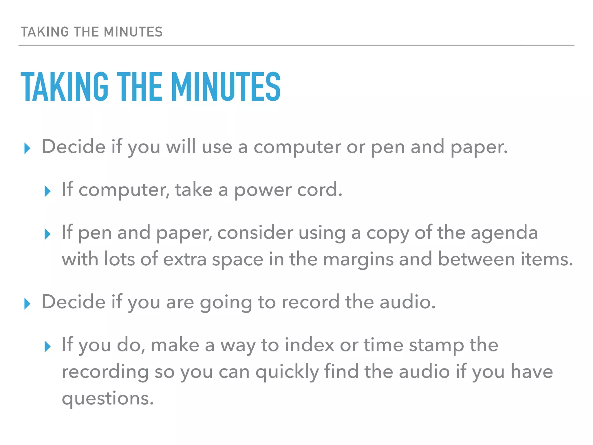 TAKING THE MINUTES
TAKING THE MINUTES
▸ Decide if you will use a computer or pen and paper.
▸ If computer, take a power cord.
▸ If pen and paper, consider using a copy of the agenda
with lots of extra space in the margins and between items.
▸ Decide if you are going to record the audio.
▸ If you do, make a way to index or time stamp the
recording so you can quickly ﬁnd the audio if you have
questions.
 