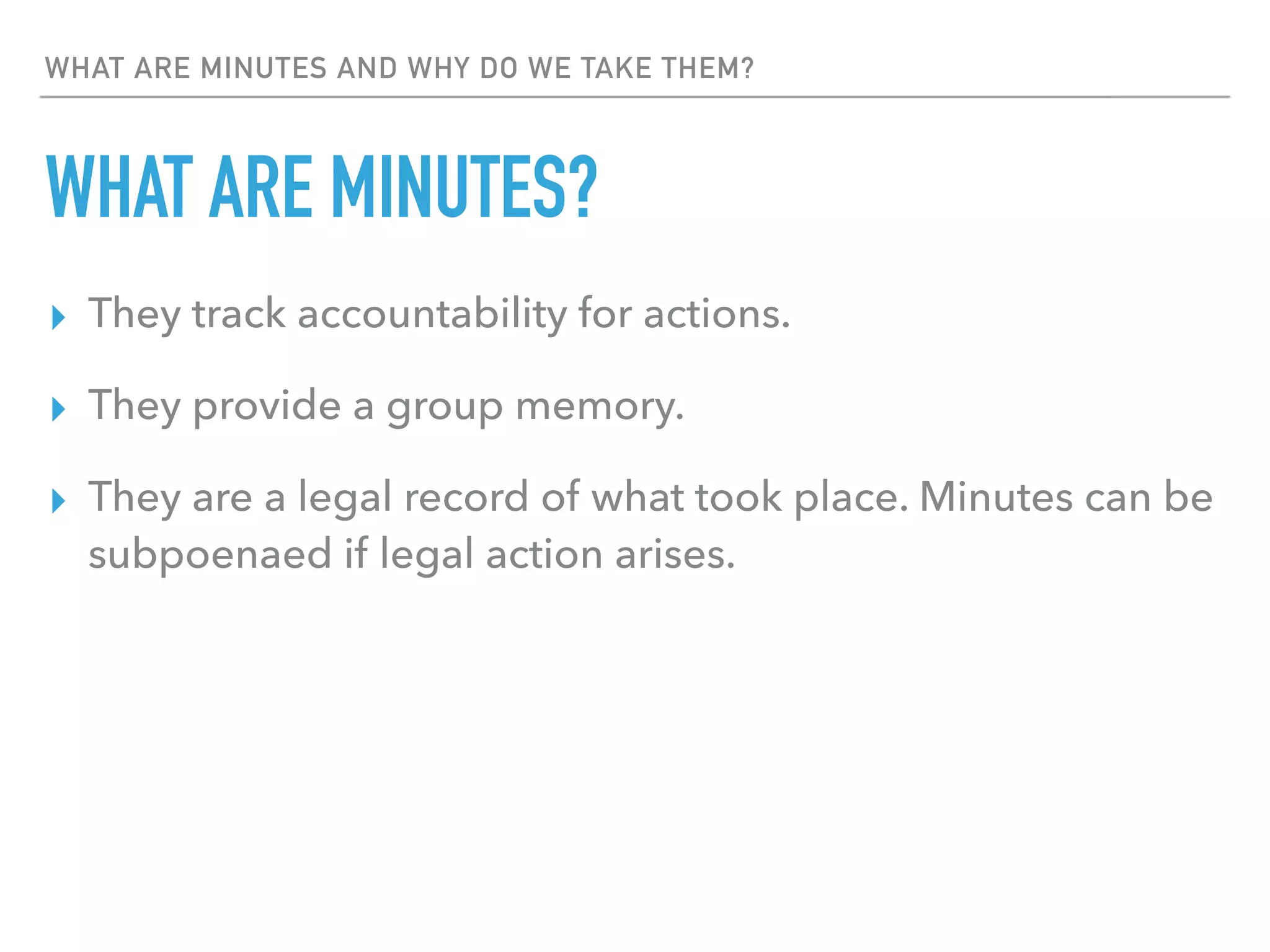 WHAT ARE MINUTES AND WHY DO WE TAKE THEM?
WHAT ARE MINUTES?
▸ They track accountability for actions.
▸ They provide a group memory.
▸ They are a legal record of what took place. Minutes can be
subpoenaed if legal action arises.
 