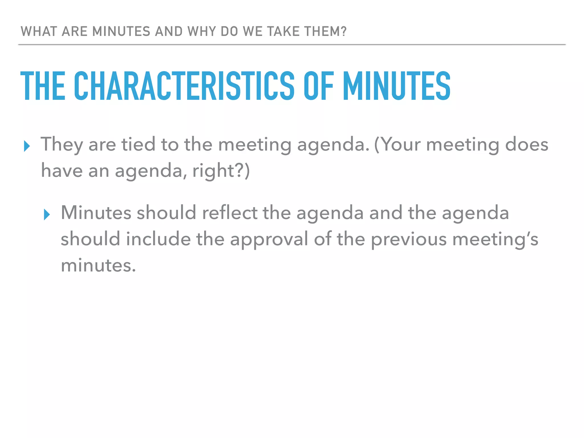 WHAT ARE MINUTES AND WHY DO WE TAKE THEM?
THE CHARACTERISTICS OF MINUTES
▸ They are tied to the meeting agenda. (Your meeting does
have an agenda, right?)
▸ Minutes should reﬂect the agenda and the agenda
should include the approval of the previous meeting’s
minutes.
 