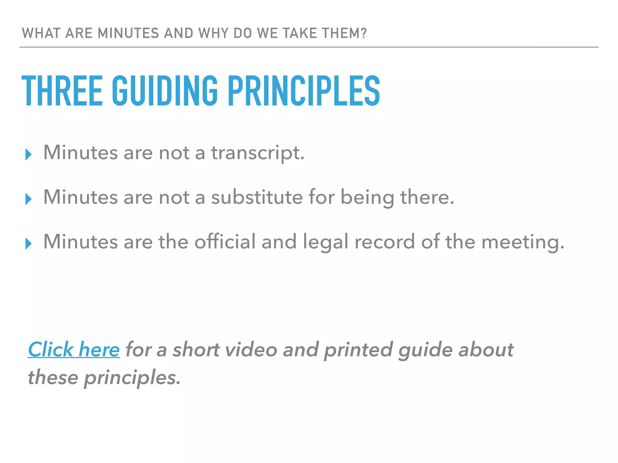 WHAT ARE MINUTES AND WHY DO WE TAKE THEM?
THREE GUIDING PRINCIPLES
▸ Minutes are not a transcript.
▸ Minutes are not a substitute for being there.
▸ Minutes are the ofﬁcial and legal record of the meeting.
Click here for a short video and printed guide about  
these principles.
 