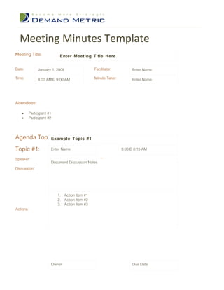 Meeting Minutes Template
Meeting Title:            Enter Meeting Title Here

Date:         January 1, 2008                Facilitator:          Enter Name

Time:         8:00 AM – 9:00 AM              Minute-Taker:         Enter Name




Attendees:

   •    Participant #1
   •    Participant #2




Agenda Topics:
            Example               Topic #1

Topic #1:            Enter Name                              8:00 – 8:15 AM

Speaker:                                         Time:
                     Document Discussion Notes
Discussion:




                         1. Action Item #1
                         2. Action Item #2
                         3. Action Item #3
Actions:




                     Owner                                         Due Date
 