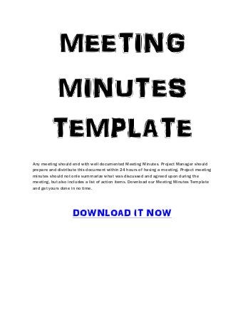 MEETING
         MINUTES
         TEMPLATE
Any meeting should end with well documented Meeting Minutes. Project Manager should
prepare and distribute this document within 24 hours of having a meeting. Project meeting
minutes should not onle summarize what was discussed and agreed upon during the
meeting, but also includes a list of action items. Download our Meeting Minutes Template
and get yours done in no time.




                   DOWNLOAD IT NOW
 