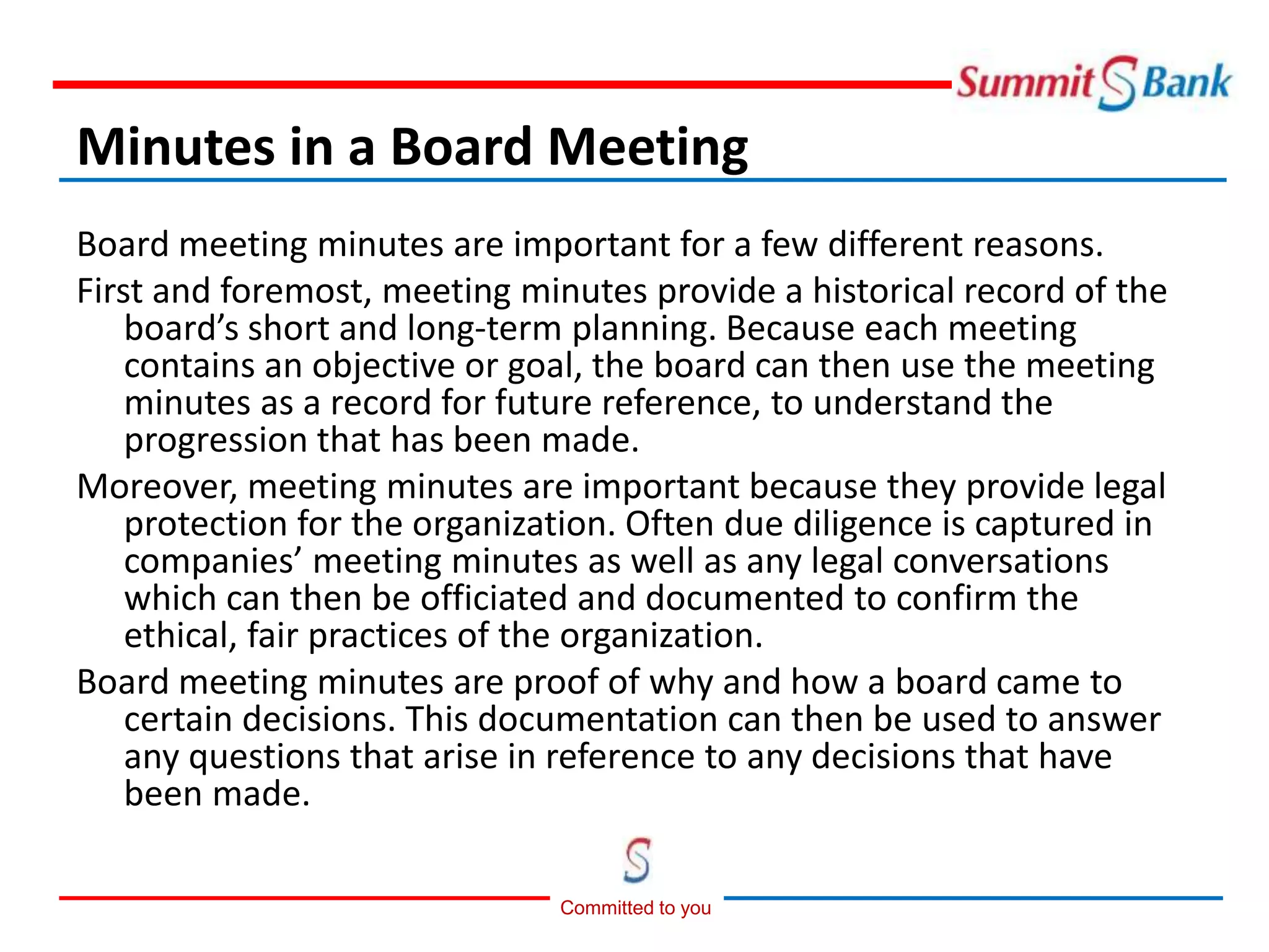 Committed to you
Minutes in a Board Meeting
Board meeting minutes are important for a few different reasons.
First and foremost, meeting minutes provide a historical record of the
board’s short and long-term planning. Because each meeting
contains an objective or goal, the board can then use the meeting
minutes as a record for future reference, to understand the
progression that has been made.
Moreover, meeting minutes are important because they provide legal
protection for the organization. Often due diligence is captured in
companies’ meeting minutes as well as any legal conversations
which can then be officiated and documented to confirm the
ethical, fair practices of the organization.
Board meeting minutes are proof of why and how a board came to
certain decisions. This documentation can then be used to answer
any questions that arise in reference to any decisions that have
been made.
 