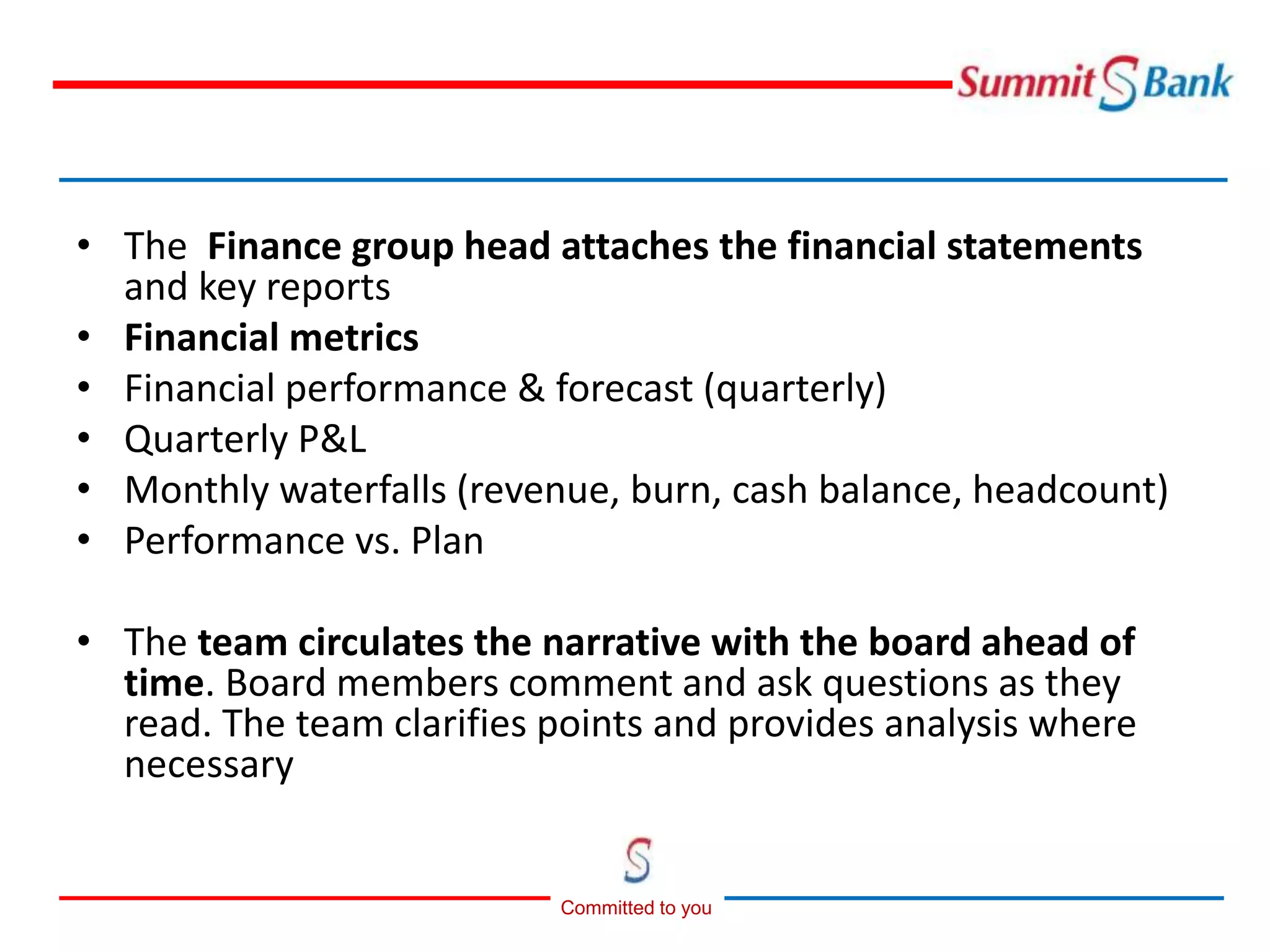 Committed to you
• The Finance group head attaches the financial statements
and key reports
• Financial metrics
• Financial performance & forecast (quarterly)
• Quarterly P&L
• Monthly waterfalls (revenue, burn, cash balance, headcount)
• Performance vs. Plan
• The team circulates the narrative with the board ahead of
time. Board members comment and ask questions as they
read. The team clarifies points and provides analysis where
necessary
 