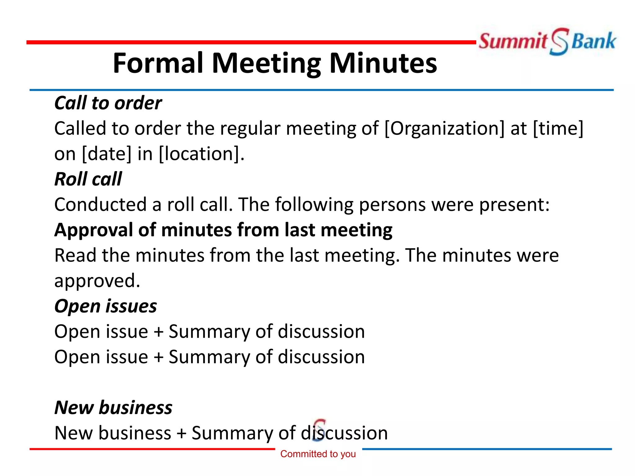 Committed to you
Call to order
Called to order the regular meeting of [Organization] at [time]
on [date] in [location].
Roll call
Conducted a roll call. The following persons were present:
Approval of minutes from last meeting
Read the minutes from the last meeting. The minutes were
approved.
Open issues
Open issue + Summary of discussion
Open issue + Summary of discussion
New business
New business + Summary of discussion
Formal Meeting Minutes
 