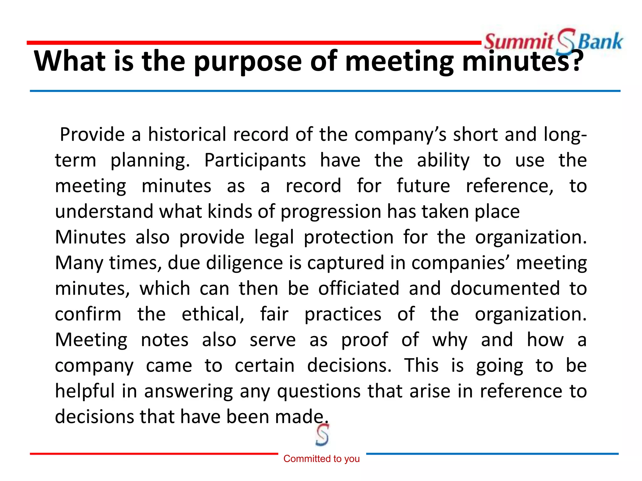 Committed to you
Provide a historical record of the company’s short and long-
term planning. Participants have the ability to use the
meeting minutes as a record for future reference, to
understand what kinds of progression has taken place
Minutes also provide legal protection for the organization.
Many times, due diligence is captured in companies’ meeting
minutes, which can then be officiated and documented to
confirm the ethical, fair practices of the organization.
Meeting notes also serve as proof of why and how a
company came to certain decisions. This is going to be
helpful in answering any questions that arise in reference to
decisions that have been made.
What is the purpose of meeting minutes?
 