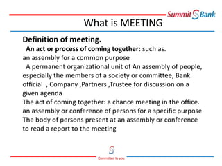 Committed to you
What is MEETING
Definition of meeting.
An act or process of coming together: such as.
an assembly for a common purpose
A permanent organizational unit of An assembly of people,
especially the members of a society or committee, Bank
official , Company ,Partners ,Trustee for discussion on a
given agenda
The act of coming together: a chance meeting in the office.
an assembly or conference of persons for a specific purpose
The body of persons present at an assembly or conference
to read a report to the meeting
 