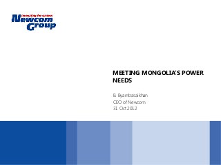 MEETING MONGOLIA’S POWER
NEEDS
B. Byambasaikhan
CEO of Newcom
31 Oct 2012
 
