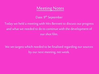 Meeting Notes 
Date: 9th September 
Today we held a meeting with Mrs Bennett to discuss our progress 
and what we needed to do to continue with the development of 
our shot film. 
We set targets which needed to be finalised regarding our sources 
by our next meeting, net week. 
 