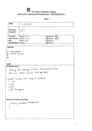 II.~ St. Paul's Catholic College
Unit G324: Advanced Production - Meeting Notes
Date
2.1/07/llt
Meeting
0Number
Present Name: Li()..M Signature: fAJii:l
and role in Name: le..rf'l!t Signature: ~.
the Name: <;,an Signature:
Production Name: Signature:
Agenda:
1. ~<.td
2. !.-oeq(fOIi. P,d-ur..e~
3.
4.
AOB
Meeting Notes
~ CAe~;J w-e Mvv-e ~~tN ~
e}vt /'1-O-K ~ kd M ~-b; ~
L~~~~4~
8 ~
11 ~(
f~
!Jill ~
Actions from the meeting
.~~~~
•
•
1
 