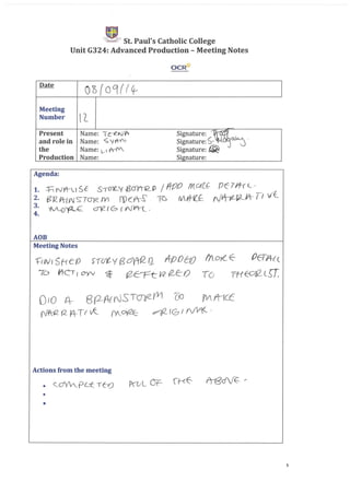 ~.,."i¥ St. Paul's Catholic College
Unit G324: Advanced Production - Meeting Notes
OCR'tt
Date
Oo(oq(fcf I
Meeting
Number l'L
-Present Name: I c-e-N1f'r Signature: ~
and role in Name: <;jf1V"0 Signature: ~- tJ: ~.
the Name: l-I '(-1V. Signature: @
Production Name: Signature:
Agenda:
AOB
Meeting Notes
t:rVV ISH co S'1ut Y B ayrQ a tit/) 0Ct!) !rL0}{_ E ()E-1l4-{ (
70 ftC, I (7yV ~ rZErt{!2 (2_E:-O To mEO£_(_g:
010 4- 8(2ArrJST~YV1 00 fVrt1Cc
~ (.2_ A-T( v(:_ M~ ~fGf Yf!l(_,
Actions from the meeting
•
•
1
 