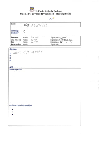 'ik._~ St. Paul's Catholic College
Unit G324: Advanced Production - Meeting Notes
OCR-Q-
Date
1lWd ~I.t-I og / f 4-
Meeting
[f.jNumber
Present Name: rf::YZ rv.v: Signature: ~~.
and role in Name: ev r+r: Signature: 8- ~ ,
the Name: (.,r- ( f"ti'l/ Signature: ~
Production Name: Signature:
Agenda:
}2_ ~ t uU T s C (2 ( PT1. f'J ! (
2.
3.
4.
AOB
Meeting Notes
Actions from the meeting
•
•
•
.:»
1
 