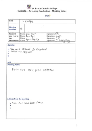 .~
~ St. Paul's Catholic College
Unit G324: Advanced Production - Meeting Notes
OCR~
Date
2.- Ii/00/)4
Meeting
~Number
Present Name: {;i air' (Quinl1 Signature: ~
and role in Name: ~M;t ~<7 Signature: .~ "
the Name:.:; all NajCl!., Signature:
Production Name: !J Signature: "5 "·t-CA.alo.~
'V v
Agenda:
1. Ta.c« /Y'(J r-12 11cf:().r€~ ~r 5't-orfj 6C1ZrJ.
2. Lo/l6;/tu' ~;Cy,~&r:;kl'ci
3.
4.
ADB
Meeting Notes
Actions from the meeting
• l~ Pies ~ ~ 6tt1c,e/l
•
•
1
 