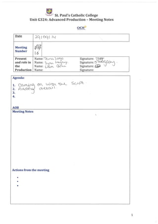 St. Paul's Catholic College
Unit G324: Advanced Production - Meeting Notes
OCR'tt
Date
:lq I CCf J Ie{
-,
Meeting
'I/-flJ-Number
16
Present Name:€:_r<"o...') ~<) Signature: mand role in Name: ~~ ~0""'VJ' Signature: 5' ~Q~~ -
the Name: U (10(1"'- Signature: tiPJ
Production Name: Signature:
Agenda:
~:~~~
3. ~
4.
Scpp1:: '
AOB
Meeting Notes

Actions from the meeting
•
•
•
1
 