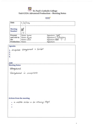 ~ ,. St. Paul's Catholic College
Unit G324: Advanced Production - Meeting Notes
OCR~
Date f 110/2-~'q.
Meeting
If!Number
11
Present Name:~ Signature: '~~.
and role in Name:~ Signature:~' ~~_
the Name: Lt:a.m. Signature: i1i:if;i!
Production Name: Signature:
Agenda:
1.~~+~
2.
3.
4.
ADB
Meeting Notes
~'¥#C4
~u~
Actions from the meeting
•
•
1
 