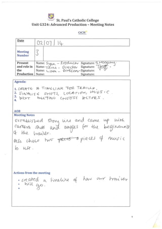i:l~E' St. Paul's Catholic College
Unit G324: Advanced Production - Meeting Notes
Date
0210l J Lt-
Meeting
3Number
Present Name: S~ - p~(.SJ-y- Signature:s
W'and role in Name:'-<2./AOI.. _ Dlre_C}-OY Signature: W - .
the Name: L QVYI. _ OY-ec~Signature:
Production Name: Signature:
Agenda:
1. ~8t-rf:-- )4 TI M£--Cl VfrE -:f-cn'2.- T~_J4-i L..C: Ie _
2. +- N¥-cl s~. ~+-{crt .s.; L CIC-A4--t:I (J"W J 'lAV .jJ S" { C
3. NE:xl hA~1" IN6 C1-t~ f VK--rcroz_s- ..
4.
AOB
Meeting Notes
~~Vs~ ~
(1~ 6MS ~,
Ck }i;~. livo..-t L&'
~ rvvo f'Vvl.AJ' i (
Actions from the meeting
1
 