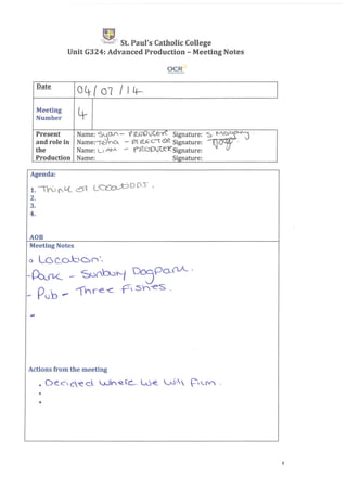 ~_JJ' St. Paul's Catholic College
Unit G324: Advanced Production - Meeting Notes
Date
04- ( Of /14-.
Meeting
LtNumber
Present Name: SjQJ.- 'f ]'2._()'()J(£:~1;e Signature:
~q';fJ.and role in Name:,e_~o.. - f)1 r2....~c~ <:SY2. Signature:
the Name: U:A1'-A - ~rz.oOK..E:'KSignature:
Production Name: Signature:
Agenda:
1.~ f'L{_ 61· Uc::Co.-xJ0 C s ~
2.
3.
4.
AOB
Meeting Notes
-
Actions from the meeting
•
•
1
 