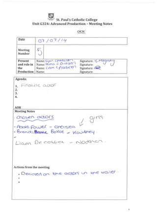 C~" St. Paul's Catholic College
Unit G324: Advanced Production - Meeting Notes
Date
07 j07/ILj
1
Meeting
5Number
Present Name:SyCU' cpwCUJc£r S~gnature: 5· MCJ...(}a../I'l-J .
and role in Name:ie.n"O- C 01 rectU SIgnature:
the Name: [,CUV" (_(YrCJdvucerl Signature: ~
Production Name: Signature:
•
Agenda:
1. Fi(0:.1-'S e_ QQA01-
2.
3.
4.
AOB
Meeting Notes
.-
Actions from the meeting
• O~Cec Of" ~-e_ o._CJ::9rs U'"' ~e ~.eJ 0
•
1
 