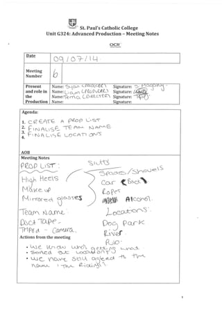 JUt S P I' ChI' C II,j!;~A;' t. au s at 0 IC 0 ege
Unit G324: Advanced Production - Meeting Notes
OCR:;'
Date
OC1 I O~/lLt·
Meeting
bNumber
Present Name: ~._,CD'" ~PI2CDl)c..~e. Signature: "S -_t:)o...:JQ...~ -
and role in Name: UOJ'( CPtDOJU'e_~ Signature: ~
the Name:-e rY_Q (_OIRf_c..C(2_,, Signature: 'Il (
Production Name: Signature:
Agenda:
1. C (.2 E_f~ A pWp L'S"
2. t=' t N A L'SE:_. 'TE- A--I'--A ~ A-{'-"- E:.
!: F N A LSf: LOCA'D (}('-J'S
ADB
Meeting Notes
reup LiS"!',
~
Hjh HLes
N Q VC e__ .:sf>
N_I 'IVOf-e_c )D-.5S~
leQJY ~ ()JY.Q_ '-
~dT~~
~,! P C"""'/Io rr:J ' 6 ()._ - WI VUUI lAo.
'S:, t'-.jtU
~ /. 'r"- .je::_~S
5-ro..Ckt::::> I Sy ,0
Cor <.~cJ:_"
f-D pC"'"
~ A-tceJr6 .
J_O~00'S',
O~~ PQJk
~Jef .
1
 