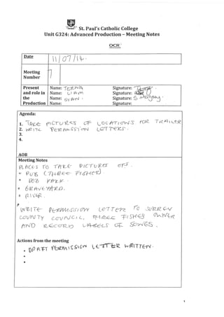 A St. Paul's Catholic College
Unit G324: Advanced Production - Meeting Notes
Date
/ 07 I ~, I
Meeting
~Number
Present Name: -rt:1LJ'/ br Signature: ~ ,
and role in Name: (._,{ ~ofV) Signature: C;
the Name: S'i~ . Signature: 5 -t-A..O-~~ .
Production Name: Signature: .
Agenda:
1. lA--ILe P) CU YL<CS' OF- L OC A-T( (i'h)S. roo<- T /c JL1  Lf::fC
2. W(2 1e. '?E::12. fIIA s5", -<7'y'..f L<:;;-'T '( -.ex...s '
3.
4.
AOB
Meeting Notes
"PL t«:f- S' '(0 ,-tnc..-C- ~ Icrv rz_-es
<;!!" pUy; C--n-IA2-0E- n6HC-fJ .
~ '()6o P ~)C:
~ 612- Yh/f- yftt2__o e
a r-rkf!- .
f
(LV)2_, I f{- ~~ <S'cS I c7VY te:Tn~ To l._SUn_rz 0V
L£il/YV Ty cenIrV Ci c., 'T-i r2~c.C- 'F( Sl.fB ~ n~
(rr'JD OL~ccrv._tJ U~~j CJ'i=- S~GS_
Actions from the meeting
· nP 1'"i~T¥JblZ!t"  ~~Ofl lE:-altZ N~ITT€-r'I'·
•
•
1
 